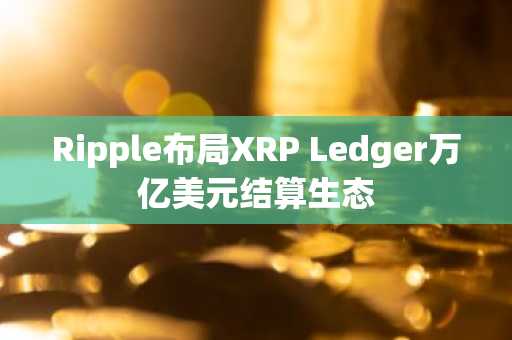 Ripple布局XRP Ledger万亿美元结算生态