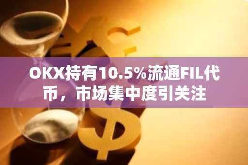 OKX持有10.5%流通FIL代币，市场集中度引关注