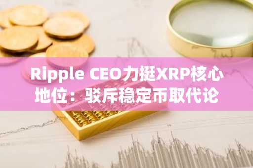 Ripple CEO力挺XRP核心地位：驳斥稳定币取代论