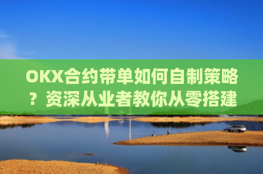 OKX合约带单如何自制策略？资深从业者教你从零搭建盈利体系_okex怎么做合约