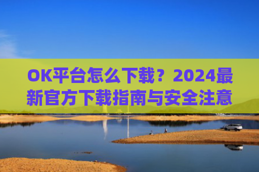 OK平台怎么下载?2024最新官方下载指南与安全注意事项_ok平台app下载