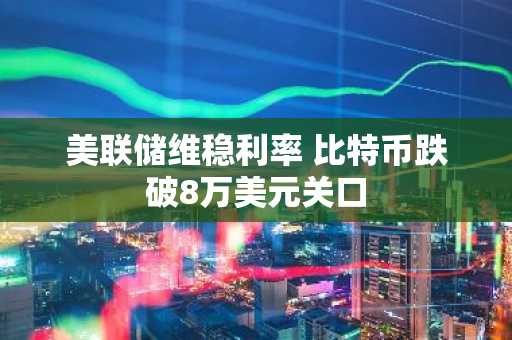 美联储维稳利率 比特币跌破8万美元关口