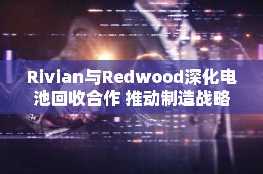 Rivian与Redwood深化电池回收合作 推动制造战略升级