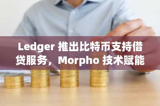 Ledger 推出比特币支持借贷服务，Morpho 技术赋能自托管金融