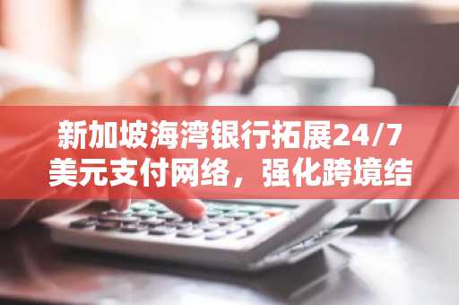 新加坡海湾银行拓展24/7美元支付网络,强化跨境结算能力