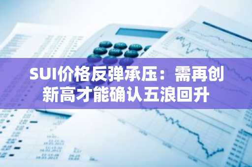 SUI价格反弹承压：需再创新高才能确认五浪回升