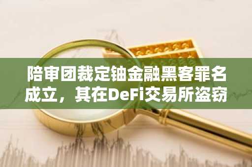陪审团裁定铀金融黑客罪名成立，其在DeFi交易所盗窃案中涉案金额超5000万美元