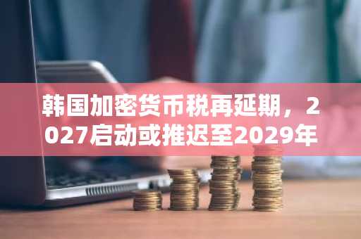 韩国加密货币税再延期，2027启动或推迟至2029年