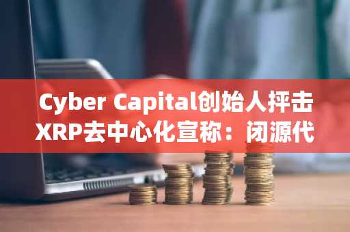 Cyber Capital创始人抨击XRP去中心化宣称：闭源代码涉嫌欺诈