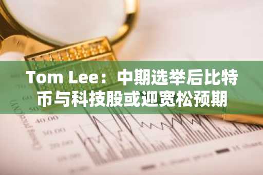 Tom Lee：中期选举后比特币与科技股或迎宽松预期