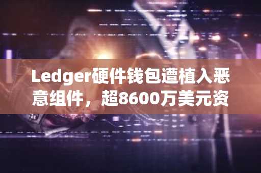 Ledger硬件钱包遭植入恶意组件，超8600万美元资产受损