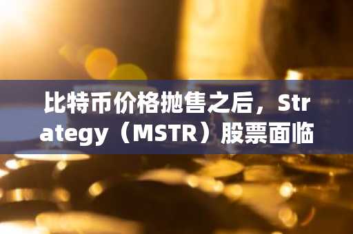 比特币价格抛售之后，Strategy（MSTR）股票面临新的考验