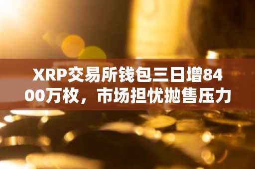 XRP交易所钱包三日增8400万枚，市场担忧抛售压力但未现实际卖出
