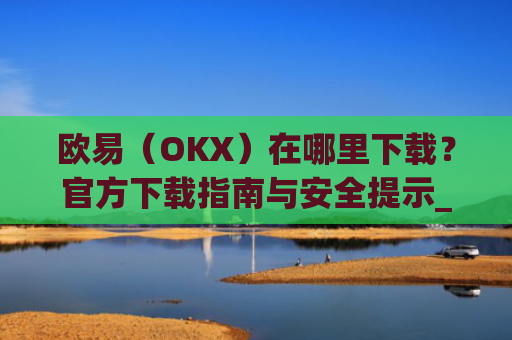 欧易（OKX）在哪里下载？官方下载指南与安全提示_易欧交易所app最新版