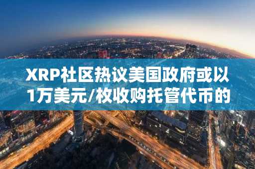 XRP社区热议美国政府或以1万美元/枚收购托管代币的推测