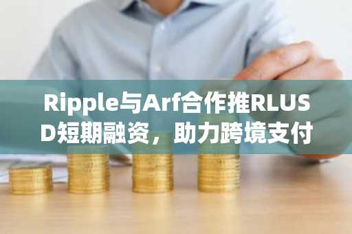 Ripple与Arf合作推RLUSD短期融资，助力跨境支付效率提升