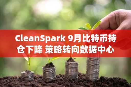 CleanSpark 9月比特币持仓下降 策略转向数据中心转型
