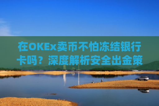 在OKEx卖币不怕冻结银行卡吗？深度解析安全出金策略_okex卖币后银行卡冻结