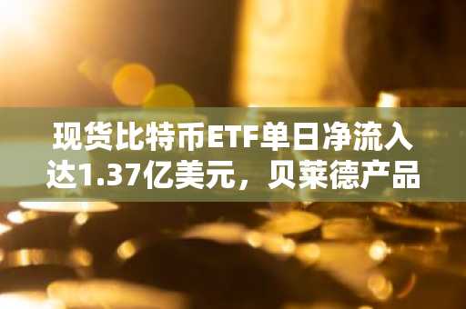 现货比特币ETF单日净流入达1.37亿美元，贝莱德产品领跑市场