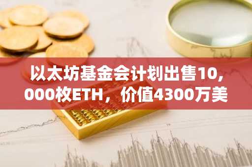 以太坊基金会计划出售10,000枚ETH，价值4300万美元，推动生态系统持续发展