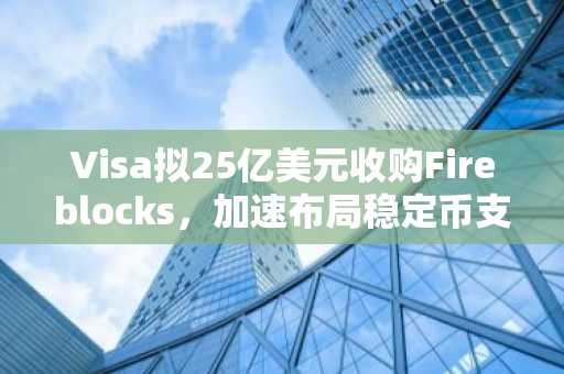 Visa拟25亿美元收购Fireblocks，加速布局稳定币支付生态