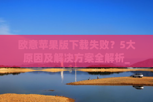 欧意苹果版下载失败？5大原因及解决方案全解析_