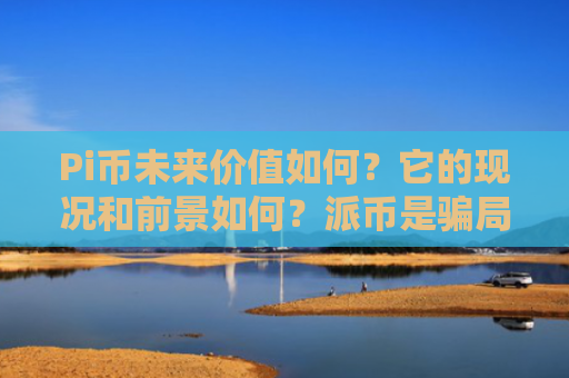 Pi币未来价值如何？它的现况和前景如何？派币是骗局吗？2025.7.9