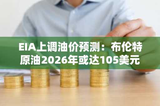 EIA上调油价预测：布伦特原油2026年或达105美元