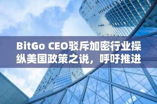 BitGo CEO驳斥加密行业操纵美国政策之说，呼吁推进《CLARITY法案》
