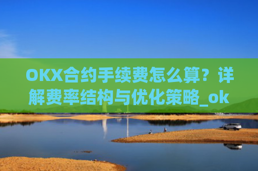 OKX合约手续费怎么算？详解费率结构与优化策略_okex合约费用