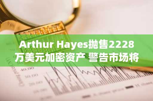 Arthur Hayes抛售2228万美元加密资产 警告市场将先跌后涨