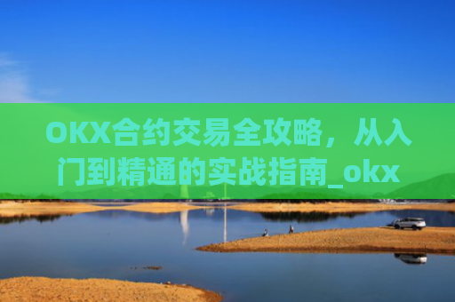 OKX合约交易全攻略，从入门到精通的实战指南_okx合约手续费