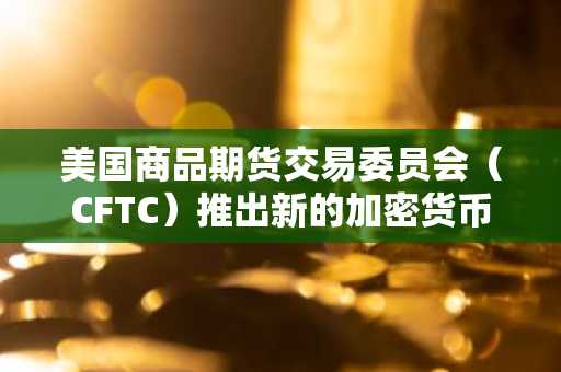 美国商品期货交易委员会（CFTC）推出新的加密货币监管提案，就CTX和CAM规则征求公众意见