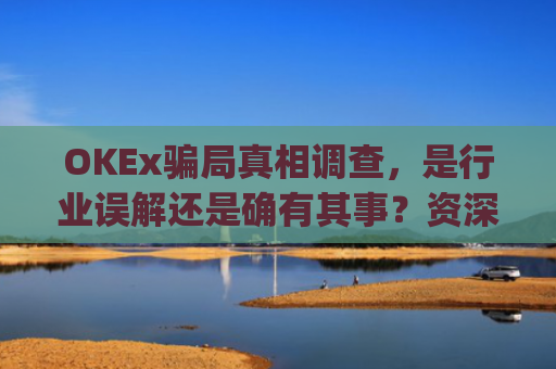 OKEx骗局真相调查，是行业误解还是确有其事？资深从业者深度解析_okex合法吗