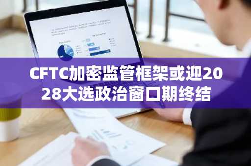 CFTC加密监管框架或迎2028大选政治窗口期终结
