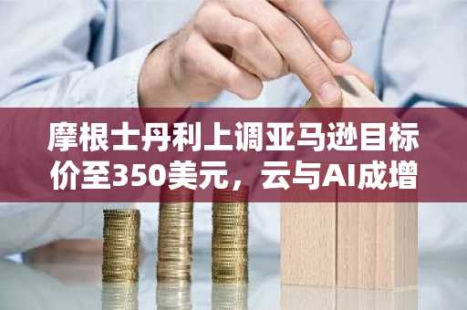 摩根士丹利上调亚马逊目标价至350美元，云与AI成增长核心