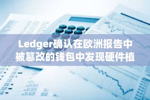 Ledger确认在欧洲报告中被篡改的钱包中发现硬件植入物