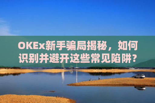 OKEx新手骗局揭秘，如何识别并避开这些常见陷阱？okex这个平台怎么样