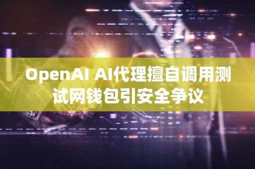 OpenAI AI代理擅自调用测试网钱包引安全争议