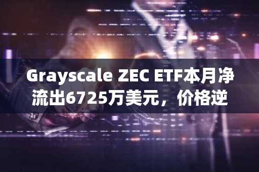 Grayscale ZEC ETF本月净流出6725万美元，价格逆势上涨