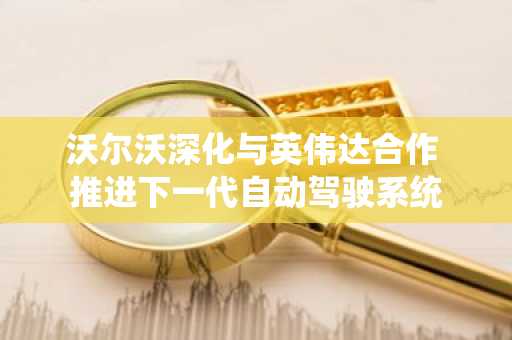 沃尔沃深化与英伟达合作 推进下一代自动驾驶系统