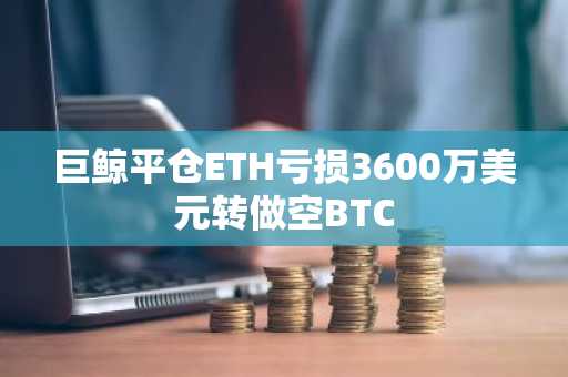 巨鲸平仓ETH亏损3600万美元转做空BTC