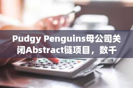Pudgy Penguins母公司关闭Abstract链项目，数千万美元损失致退出基础设施领域