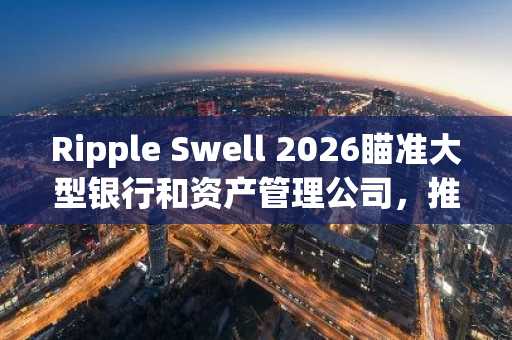 Ripple Swell 2026瞄准大型银行和资产管理公司，推动XRP采用