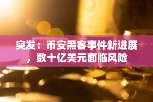突发：币安黑客事件新进展，数十亿美元面临风险
