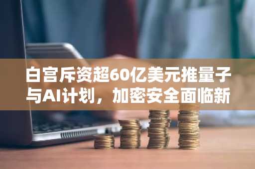 白宫斥资超60亿美元推量子与AI计划，加密安全面临新挑战