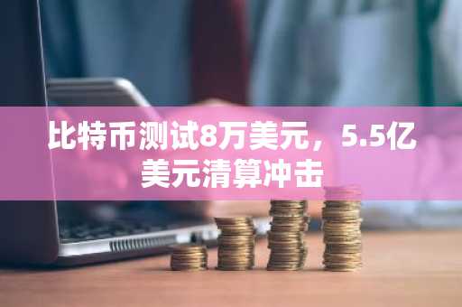 比特币测试8万美元，5.5亿美元清算冲击