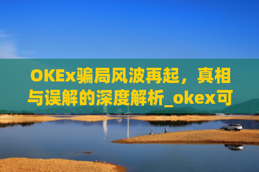 OKEx骗局风波再起，真相与误解的深度解析_okex可信吗