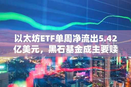 以太坊ETF单周净流出5.42亿美元，黑石基金成主要赎回来源