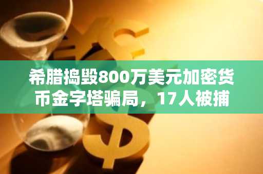 希腊捣毁800万美元加密货币金字塔骗局，17人被捕